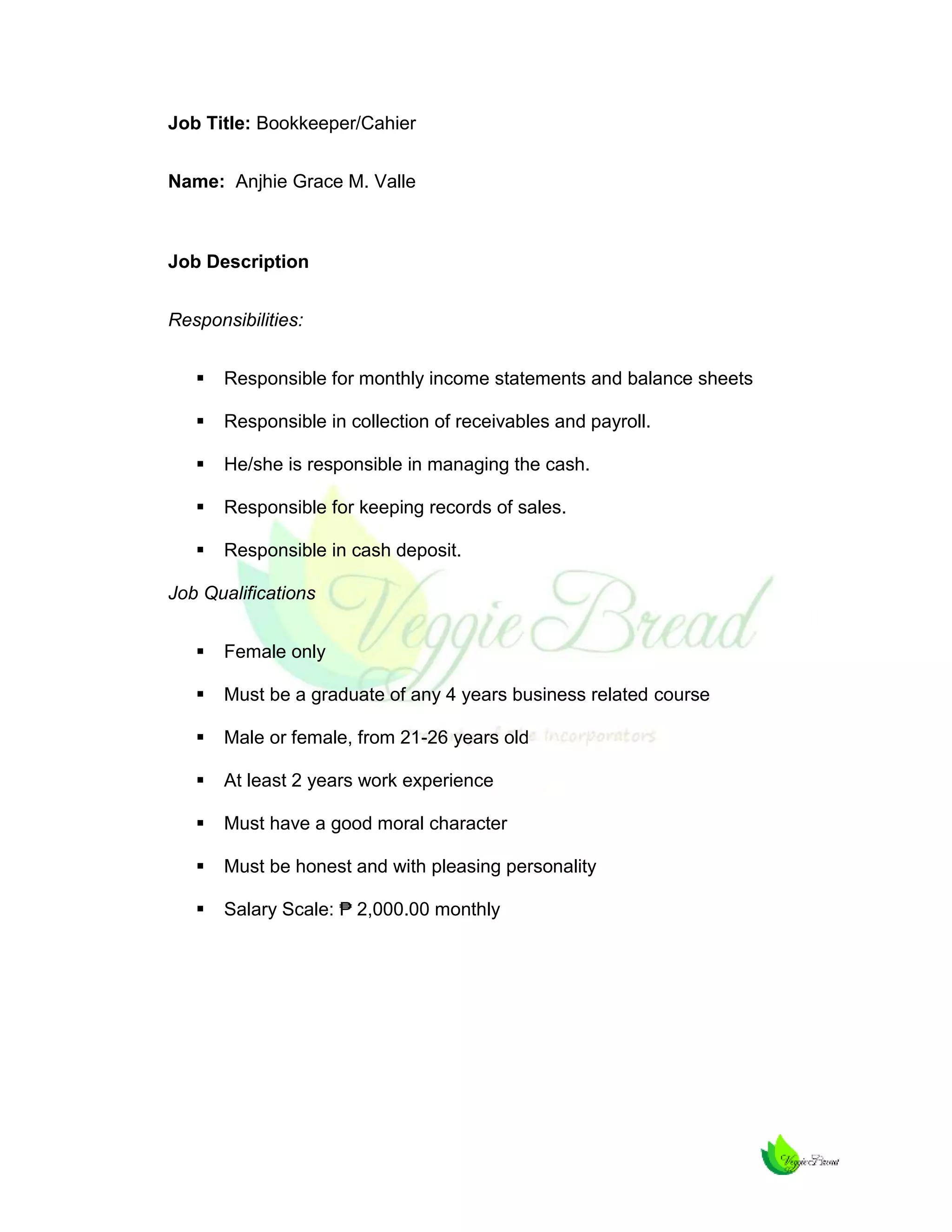 Job Title: Bookkeeper/Cahier
Name: Anjhie Grace M. Valle

Job Description
Responsibilities:


Responsible for monthly income statements and balance sheets



Responsible in collection of receivables and payroll.



He/she is responsible in managing the cash.



Responsible for keeping records of sales.



Responsible in cash deposit.

Job Qualifications


Female only



Must be a graduate of any 4 years business related course



Male or female, from 21-26 years old



At least 2 years work experience



Must have a good moral character



Must be honest and with pleasing personality



Salary Scale: ₱ 2,000.00 monthly

 