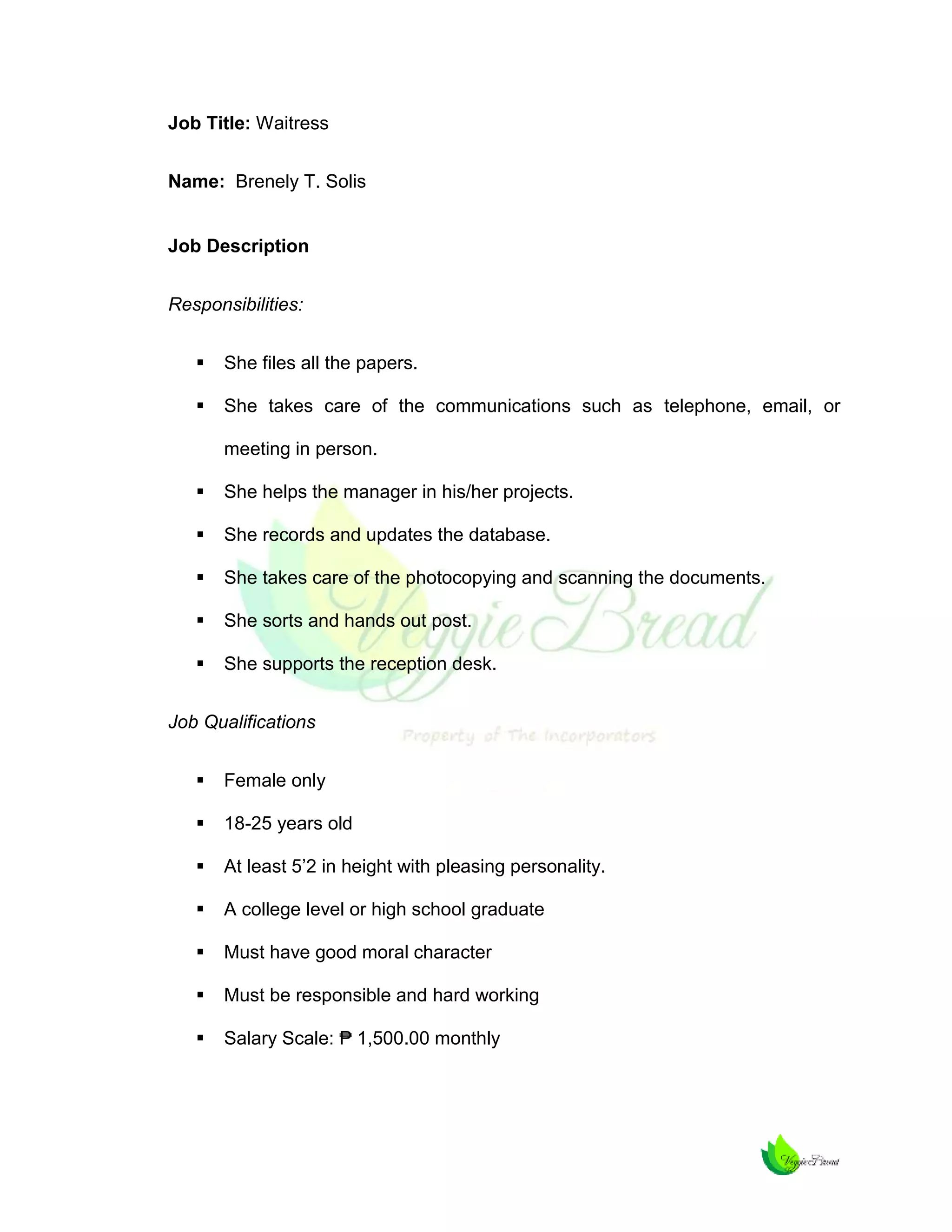 Job Title: Waitress
Name: Brenely T. Solis

Job Description
Responsibilities:


She files all the papers.



She takes care of the communications such as telephone, email, or
meeting in person.



She helps the manager in his/her projects.



She records and updates the database.



She takes care of the photocopying and scanning the documents.



She sorts and hands out post.



She supports the reception desk.

Job Qualifications


Female only



18-25 years old



At least 5’2 in height with pleasing personality.



A college level or high school graduate



Must have good moral character



Must be responsible and hard working



Salary Scale: ₱ 1,500.00 monthly

 