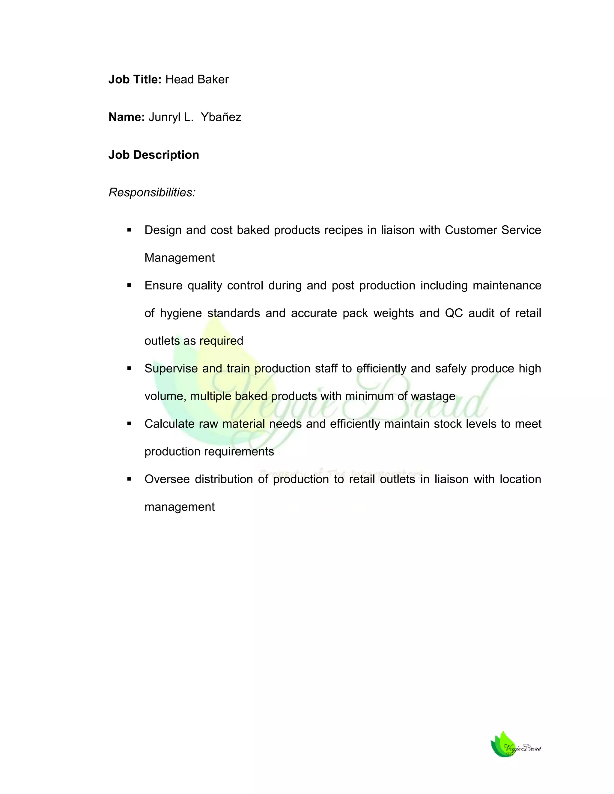 Job Title: Head Baker
Name: Junryl L. Ybañez
Job Description
Responsibilities:


Design and cost baked products recipes in liaison with Customer Service
Management



Ensure quality control during and post production including maintenance
of hygiene standards and accurate pack weights and QC audit of retail
outlets as required



Supervise and train production staff to efficiently and safely produce high
volume, multiple baked products with minimum of wastage



Calculate raw material needs and efficiently maintain stock levels to meet
production requirements



Oversee distribution of production to retail outlets in liaison with location
management

 