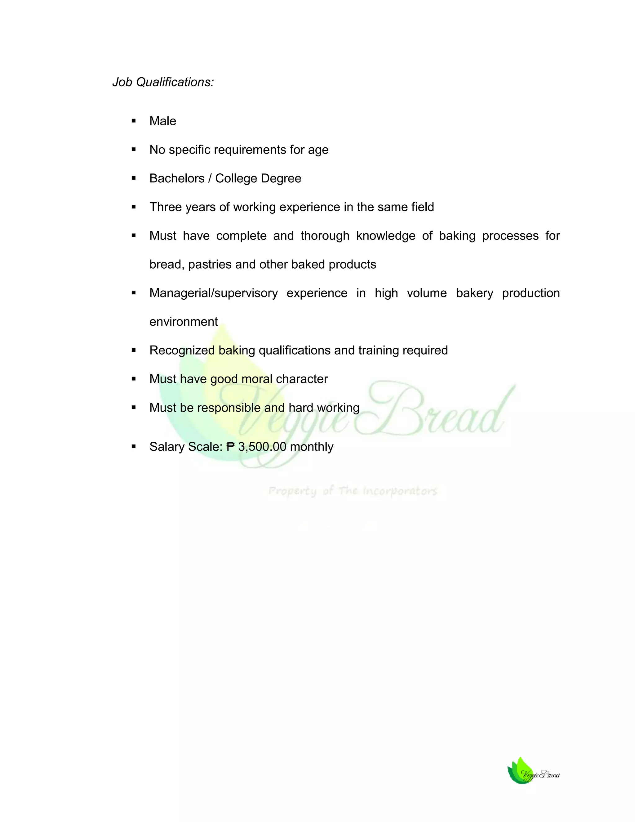 Job Qualifications:


Male



No specific requirements for age



Bachelors / College Degree



Three years of working experience in the same field



Must have complete and thorough knowledge of baking processes for
bread, pastries and other baked products



Managerial/supervisory experience in high volume bakery production
environment



Recognized baking qualifications and training required



Must have good moral character



Must be responsible and hard working



Salary Scale: ₱ 3,500.00 monthly

 