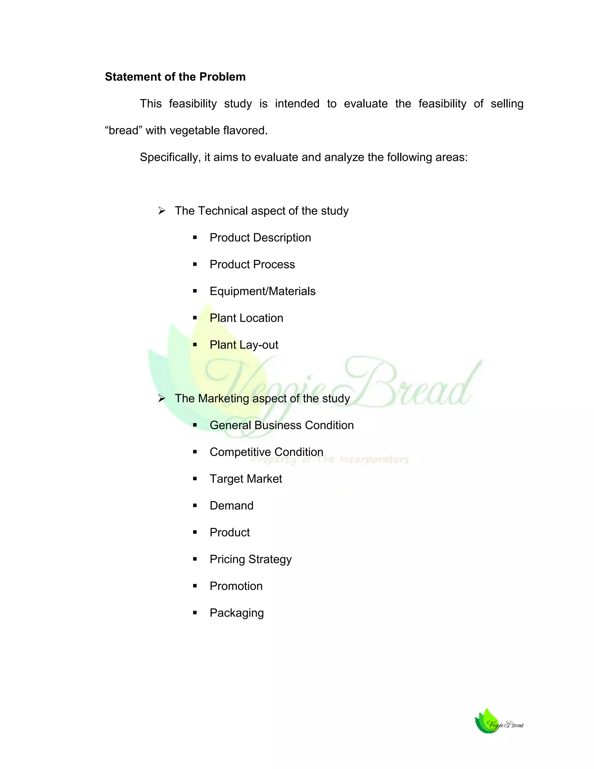 Statement of the Problem
This feasibility study is intended to evaluate the feasibility of selling
“bread” with vegetable flavored.
Specifically, it aims to evaluate and analyze the following areas:

 The Technical aspect of the study


Product Description



Product Process



Equipment/Materials



Plant Location



Plant Lay-out

 The Marketing aspect of the study


General Business Condition



Competitive Condition



Target Market



Demand



Product



Pricing Strategy



Promotion



Packaging

 