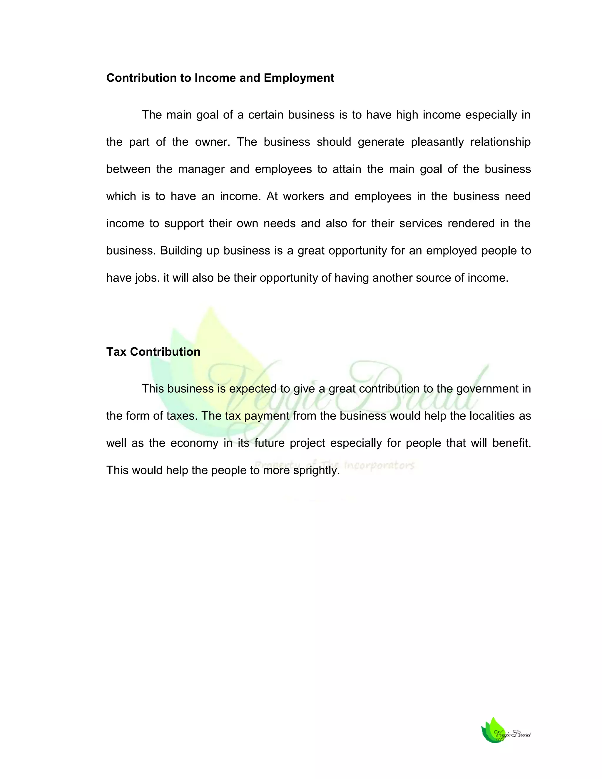 Contribution to Income and Employment
The main goal of a certain business is to have high income especially in
the part of the owner. The business should generate pleasantly relationship
between the manager and employees to attain the main goal of the business
which is to have an income. At workers and employees in the business need
income to support their own needs and also for their services rendered in the
business. Building up business is a great opportunity for an employed people to
have jobs. it will also be their opportunity of having another source of income.

Tax Contribution
This business is expected to give a great contribution to the government in
the form of taxes. The tax payment from the business would help the localities as
well as the economy in its future project especially for people that will benefit.
This would help the people to more sprightly.

 