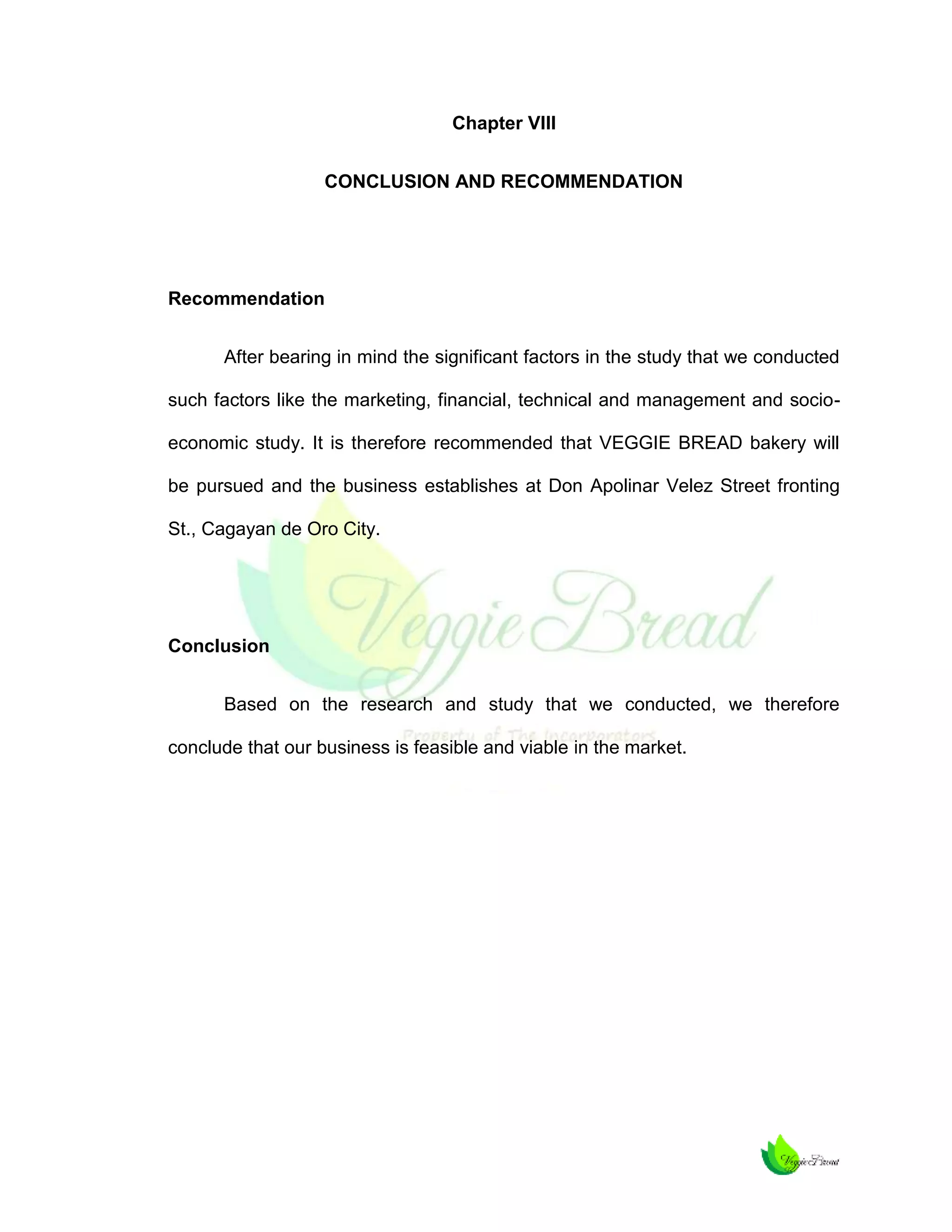 Chapter VIII
CONCLUSION AND RECOMMENDATION

Recommendation
After bearing in mind the significant factors in the study that we conducted
such factors like the marketing, financial, technical and management and socioeconomic study. It is therefore recommended that VEGGIE BREAD bakery will
be pursued and the business establishes at Don Apolinar Velez Street fronting
St., Cagayan de Oro City.

Conclusion
Based on the research and study that we conducted, we therefore
conclude that our business is feasible and viable in the market.

 
