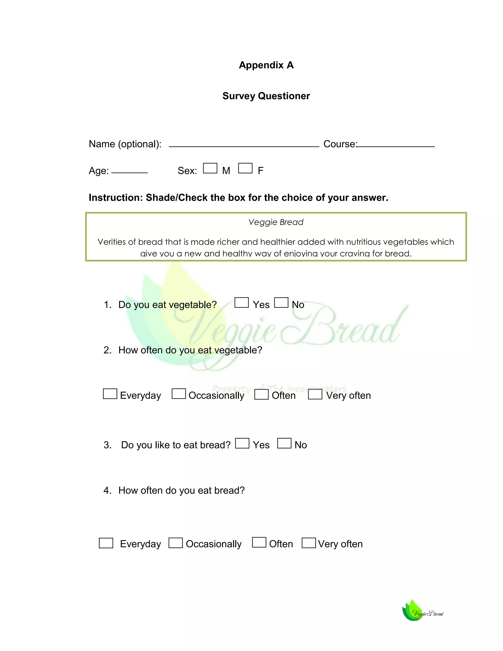 Appendix A
Survey Questioner

Name (optional):
Age:

Course:
Sex:

M

F

Instruction: Shade/Check the box for the choice of your answer.
Veggie Bread
Verities of bread that is made richer and healthier added with nutritious vegetables which
give you a new and healthy way of enjoying your craving for bread.

1. Do you eat vegetable?

Yes

No

2. How often do you eat vegetable?

Everyday

Occasionally

3. Do you like to eat bread?

Often

Yes

Very often

No

4. How often do you eat bread?

Everyday

Occasionally

Often

Very often

 