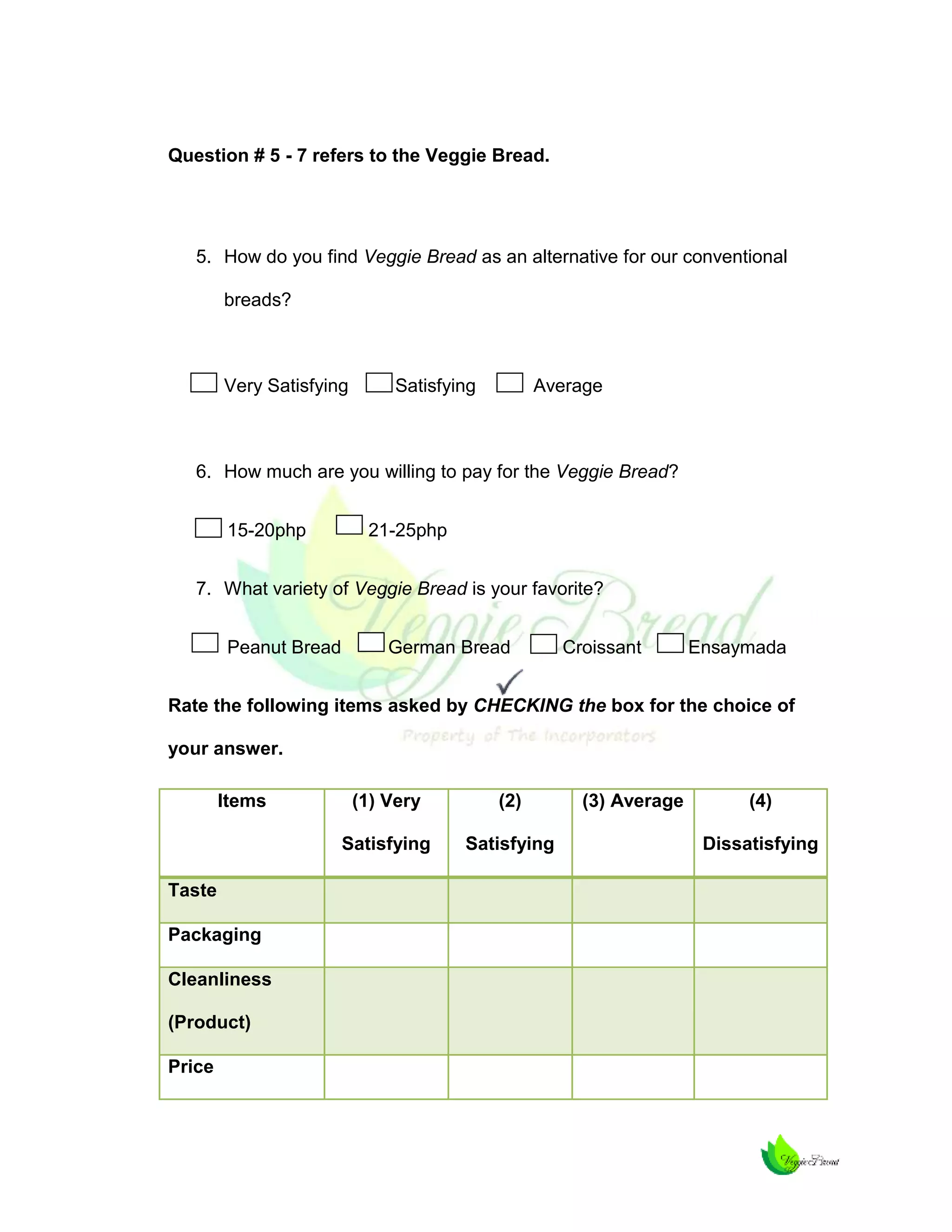 Question # 5 - 7 refers to the Veggie Bread.

5. How do you find Veggie Bread as an alternative for our conventional
breads?

Very Satisfying

Satisfying

Average

6. How much are you willing to pay for the Veggie Bread?
15-20php

21-25php

7. What variety of Veggie Bread is your favorite?
Peanut Bread

German Bread

Croissant

Ensaymada

Rate the following items asked by CHECKING the box for the choice of
your answer.
Items

Packaging
Cleanliness
(Product)
Price

(2)

Satisfying
Taste

(1) Very

Satisfying

(3) Average

(4)
Dissatisfying

 