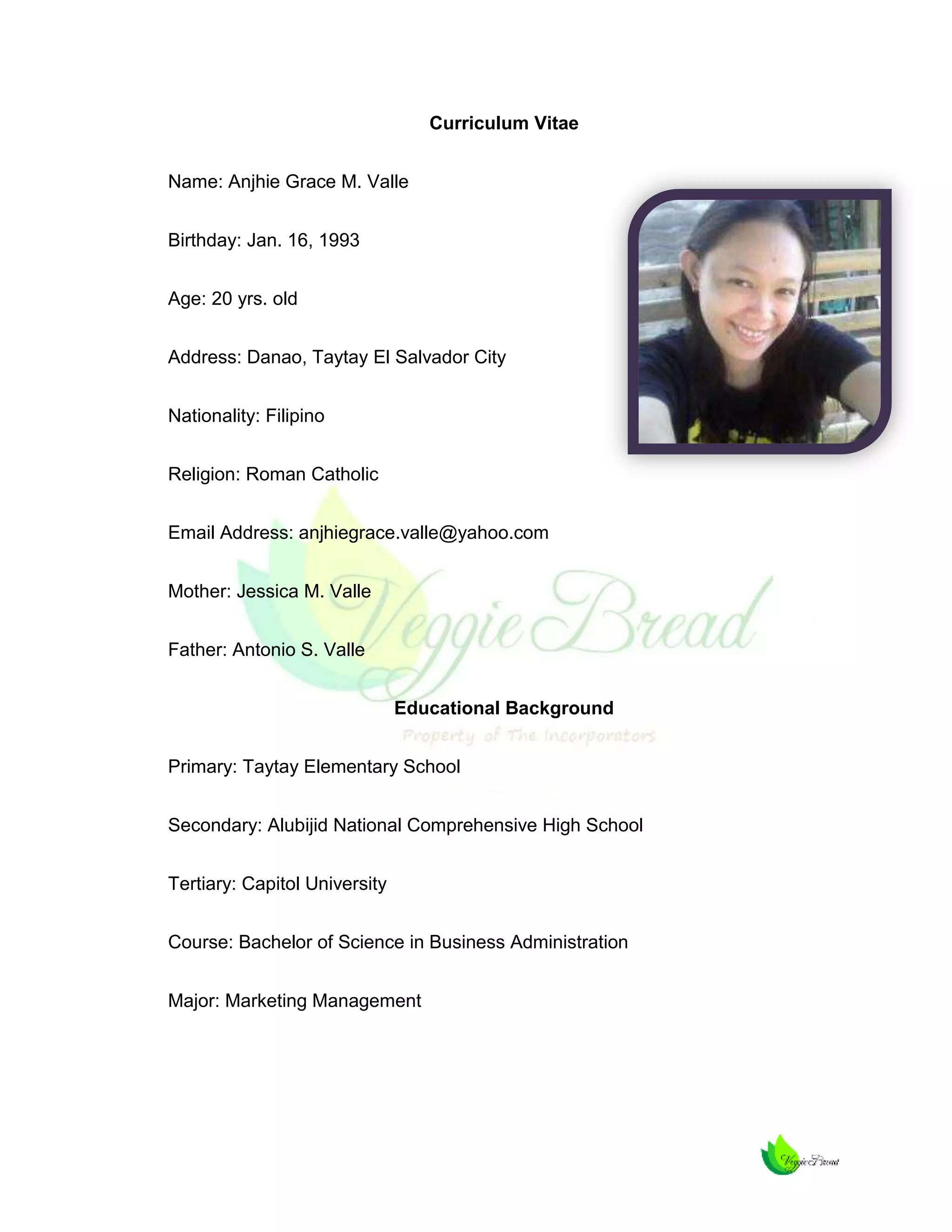 Curriculum Vitae
Name: Anjhie Grace M. Valle
Birthday: Jan. 16, 1993
Age: 20 yrs. old
Address: Danao, Taytay El Salvador City
Nationality: Filipino
Religion: Roman Catholic
Email Address: anjhiegrace.valle@yahoo.com
Mother: Jessica M. Valle
Father: Antonio S. Valle
Educational Background
Primary: Taytay Elementary School
Secondary: Alubijid National Comprehensive High School
Tertiary: Capitol University
Course: Bachelor of Science in Business Administration
Major: Marketing Management

 