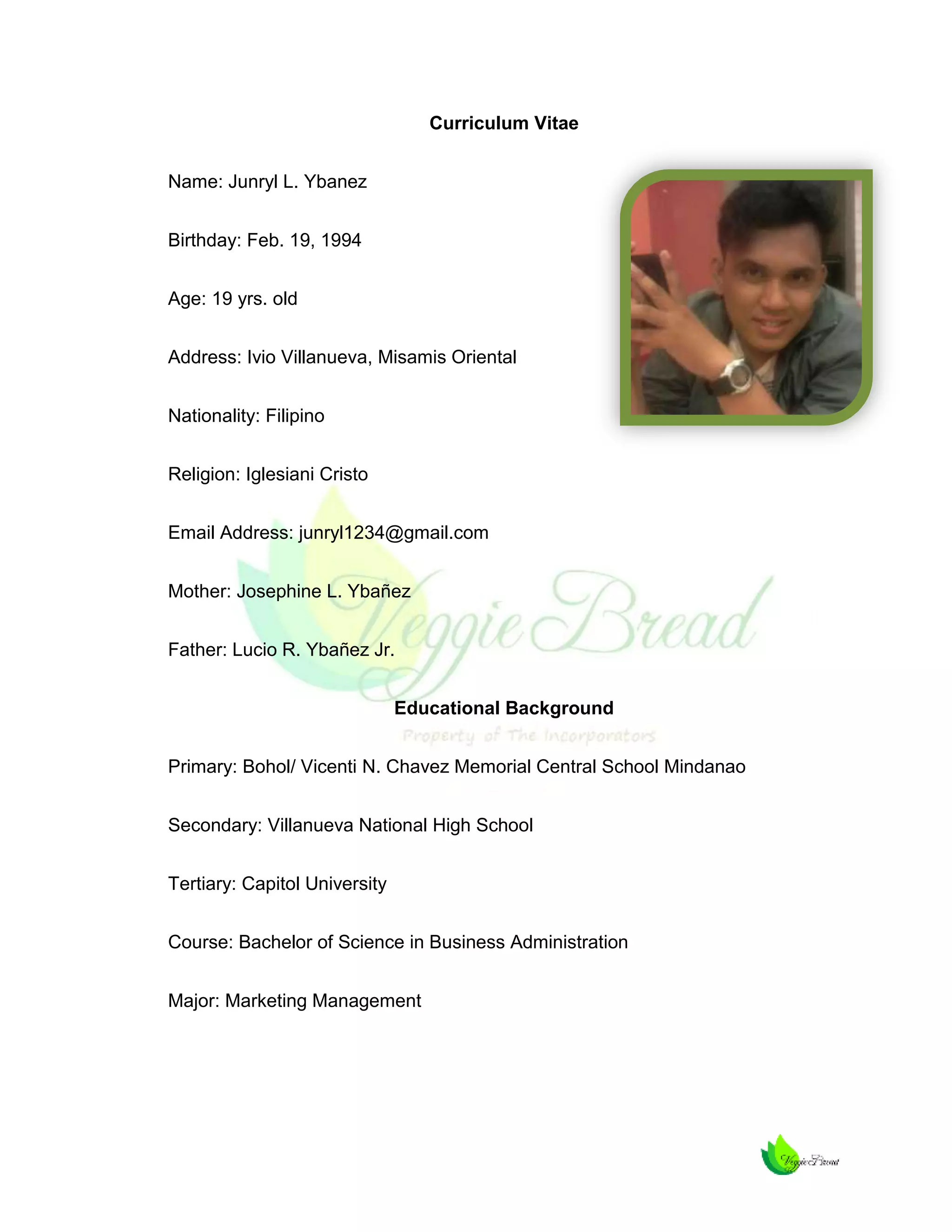 Curriculum Vitae
Name: Junryl L. Ybanez
Birthday: Feb. 19, 1994
Age: 19 yrs. old
Address: Ivio Villanueva, Misamis Oriental
Nationality: Filipino
Religion: Iglesiani Cristo
Email Address: junryl1234@gmail.com
Mother: Josephine L. Ybañez
Father: Lucio R. Ybañez Jr.
Educational Background
Primary: Bohol/ Vicenti N. Chavez Memorial Central School Mindanao
Secondary: Villanueva National High School
Tertiary: Capitol University
Course: Bachelor of Science in Business Administration
Major: Marketing Management

 