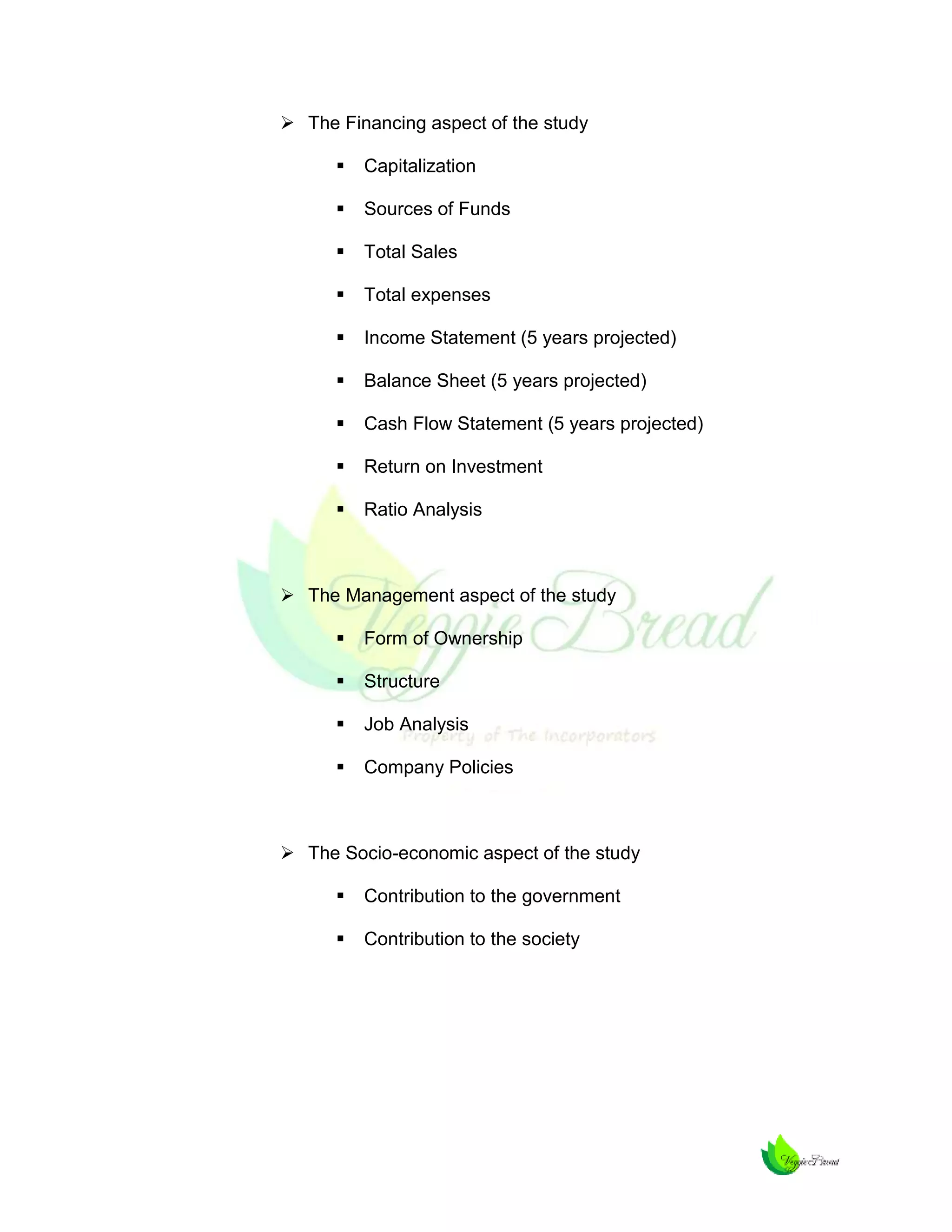  The Financing aspect of the study


Capitalization



Sources of Funds



Total Sales



Total expenses



Income Statement (5 years projected)



Balance Sheet (5 years projected)



Cash Flow Statement (5 years projected)



Return on Investment



Ratio Analysis

 The Management aspect of the study


Form of Ownership



Structure



Job Analysis



Company Policies

 The Socio-economic aspect of the study


Contribution to the government



Contribution to the society

 