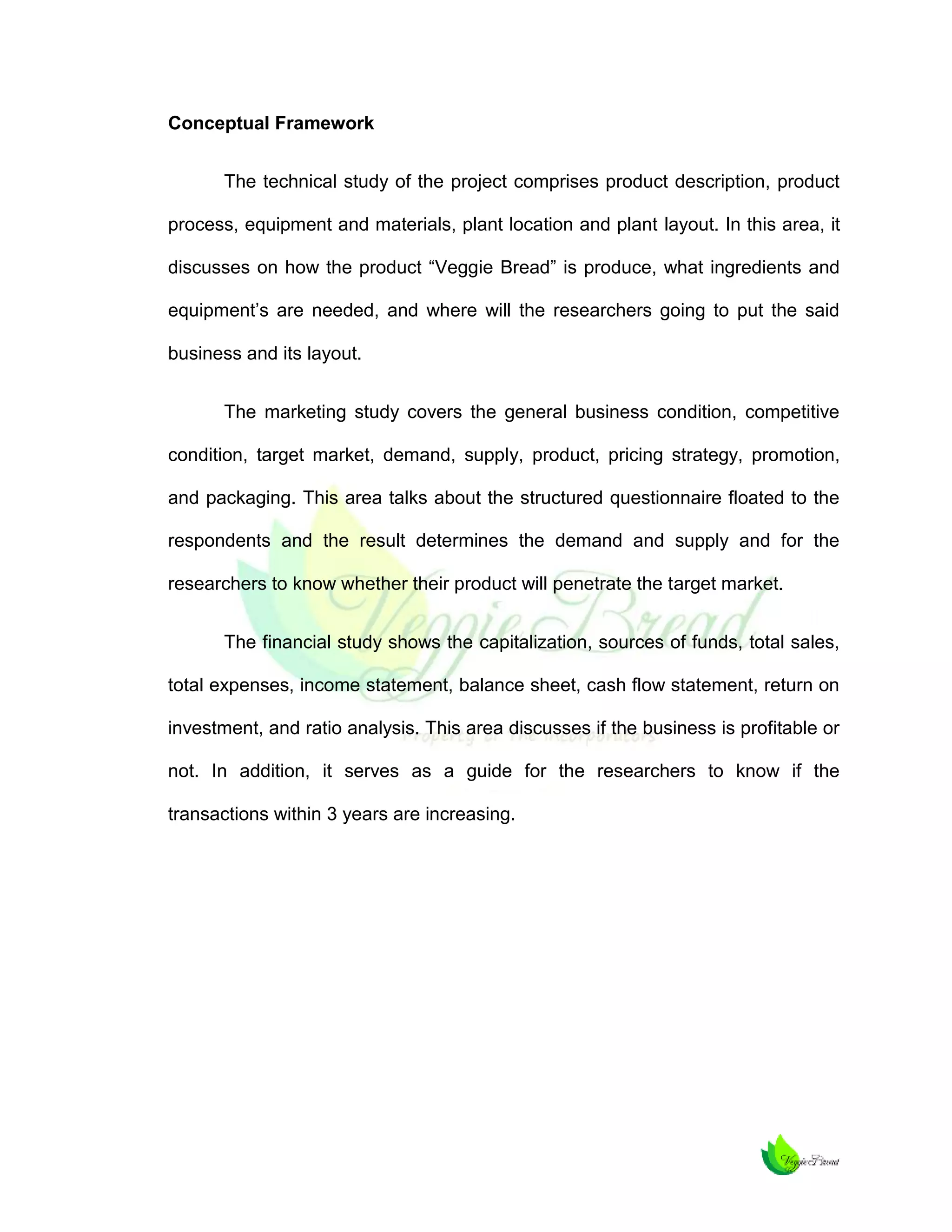 Conceptual Framework
The technical study of the project comprises product description, product
process, equipment and materials, plant location and plant layout. In this area, it
discusses on how the product “Veggie Bread” is produce, what ingredients and
equipment’s are needed, and where will the researchers going to put the said
business and its layout.
The marketing study covers the general business condition, competitive
condition, target market, demand, supply, product, pricing strategy, promotion,
and packaging. This area talks about the structured questionnaire floated to the
respondents and the result determines the demand and supply and for the
researchers to know whether their product will penetrate the target market.
The financial study shows the capitalization, sources of funds, total sales,
total expenses, income statement, balance sheet, cash flow statement, return on
investment, and ratio analysis. This area discusses if the business is profitable or
not. In addition, it serves as a guide for the researchers to know if the
transactions within 3 years are increasing.

 