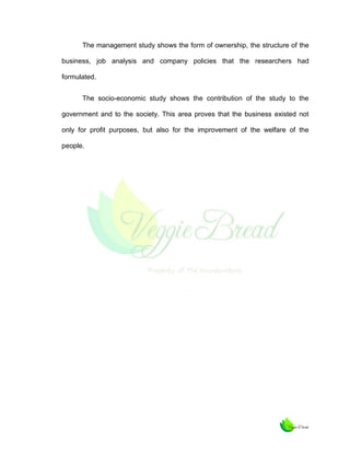 The management study shows the form of ownership, the structure of the
business, job analysis and company policies that the researchers had
formulated.
The socio-economic study shows the contribution of the study to the
government and to the society. This area proves that the business existed not
only for profit purposes, but also for the improvement of the welfare of the
people.

 