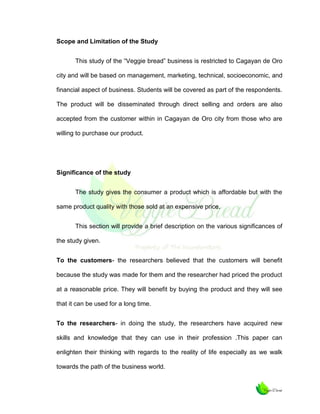 Scope and Limitation of the Study
This study of the “Veggie bread” business is restricted to Cagayan de Oro
city and will be based on management, marketing, technical, socioeconomic, and
financial aspect of business. Students will be covered as part of the respondents.
The product will be disseminated through direct selling and orders are also
accepted from the customer within in Cagayan de Oro city from those who are
willing to purchase our product.

Significance of the study
The study gives the consumer a product which is affordable but with the
same product quality with those sold at an expensive price.
This section will provide a brief description on the various significances of
the study given.
To the customers- the researchers believed that the customers will benefit
because the study was made for them and the researcher had priced the product
at a reasonable price. They will benefit by buying the product and they will see
that it can be used for a long time.
To the researchers- in doing the study, the researchers have acquired new
skills and knowledge that they can use in their profession .This paper can
enlighten their thinking with regards to the reality of life especially as we walk
towards the path of the business world.

 
