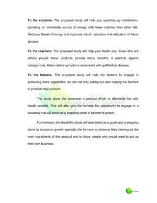 To the students- The proposed study will help you speeding up metabolism,
providing an immediate source of energy with fewer calories than other fats.
Reduces Sweet Cravings and improves insulin secretion and utilization of blood
glucose.
To the teachers- The proposed study will help your health esp. those who are
elderly people these products provide many benefits, it protects against
osteoporosis, Helps relieve symptoms associated with gallbladder disease.
To the farmers- The proposed study will help the farmers to engage in
producing more vegetables, we are not only selling but also helping the farmers
to promote their product.
The study gives the consumer a product which is affordable but with
health benefits. This will also give the farmers the opportunity to engage in a
business that will serve as a stepping stone to economic growth.
Furthermore, this feasibility study will also serve as a guide and a stepping
stone to economic growth specially the farmers to enhance their farming as the
main ingredients of this product and to those people who would want to put up
their own business.

 