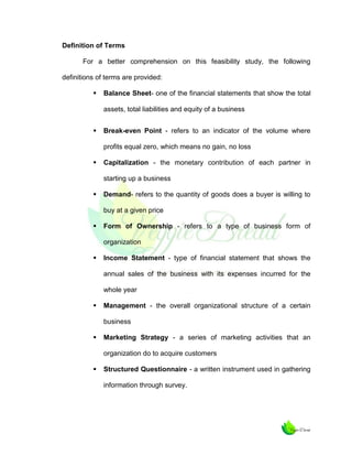 Definition of Terms
For a better comprehension on this feasibility study, the following
definitions of terms are provided:


Balance Sheet- one of the financial statements that show the total
assets, total liabilities and equity of a business



Break-even Point - refers to an indicator of the volume where
profits equal zero, which means no gain, no loss



Capitalization - the monetary contribution of each partner in
starting up a business



Demand- refers to the quantity of goods does a buyer is willing to
buy at a given price



Form of Ownership - refers to a type of business form of
organization



Income Statement - type of financial statement that shows the
annual sales of the business with its expenses incurred for the
whole year



Management - the overall organizational structure of a certain
business



Marketing Strategy - a series of marketing activities that an
organization do to acquire customers



Structured Questionnaire - a written instrument used in gathering
information through survey.

 