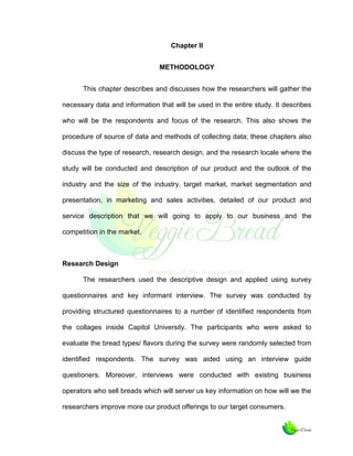 Chapter II
METHODOLOGY
This chapter describes and discusses how the researchers will gather the
necessary data and information that will be used in the entire study. It describes
who will be the respondents and focus of the research. This also shows the
procedure of source of data and methods of collecting data; these chapters also
discuss the type of research, research design, and the research locale where the
study will be conducted and description of our product and the outlook of the
industry and the size of the industry, target market, market segmentation and
presentation, in marketing and sales activities, detailed of our product and
service description that we will going to apply to our business and the
competition in the market.

Research Design
The researchers used the descriptive design and applied using survey
questionnaires and key informant interview. The survey was conducted by
providing structured questionnaires to a number of identified respondents from
the collages inside Capitol University. The participants who were asked to
evaluate the bread types/ flavors during the survey were randomly selected from
identified respondents. The survey was aided using an interview guide
questioners. Moreover, interviews were conducted with existing business
operators who sell breads which will server us key information on how will we the
researchers improve more our product offerings to our target consumers.

 