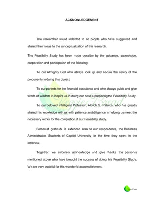 ACKNOWLEDGEMENT

The researcher would indebted to so people who have suggested and
shared their ideas to the conceptualization of this research.
This Feasibility Study has been made possible by the guidance, supervision,
cooperation and participation of the following:
To our Almighty God who always look up and secure the safety of the
proponents in doing this project
To our parents for the financial assistance and who always guide and give
words of wisdom to inspire us in doing our best in preparing the Feasibility Study.
To our beloved intelligent Professor, Aldrich S. Palarca, who has greatly
shared his knowledge with us with patience and diligence in helping us meet the
necessary works for the completion of our Feasibility study.
Sincerest gratitude is extended also to our respondents, the Business
Administration Students of Capitol University for the time they spent in the
interview.
Together, we sincerely acknowledge and give thanks the person/s
mentioned above who have brought the success of doing this Feasibility Study.
We are very grateful for this wonderful accomplishment.

 