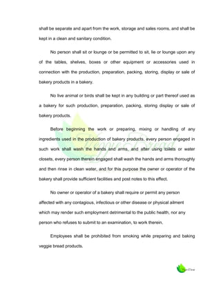 shall be separate and apart from the work, storage and sales rooms, and shall be
kept in a clean and sanitary condition.
No person shall sit or lounge or be permitted to sit, lie or lounge upon any
of the tables, shelves, boxes or other equipment or accessories used in
connection with the production, preparation, packing, storing, display or sale of
bakery products in a bakery.
No live animal or birds shall be kept in any building or part thereof used as
a bakery for such production, preparation, packing, storing display or sale of
bakery products.
Before beginning the work or preparing, mixing or handling of any
ingredients used in the production of bakery products, every person engaged in
such work shall wash the hands and arms, and after using toilets or water
closets, every person therein engaged shall wash the hands and arms thoroughly
and then rinse in clean water, and for this purpose the owner or operator of the
bakery shall provide sufficient facilities and post notes to this effect.
No owner or operator of a bakery shall require or permit any person
affected with any contagious, infectious or other disease or physical ailment
which may render such employment detrimental to the public health, nor any
person who refuses to submit to an examination, to work therein.
Employees shall be prohibited from smoking while preparing and baking
veggie bread products.

 