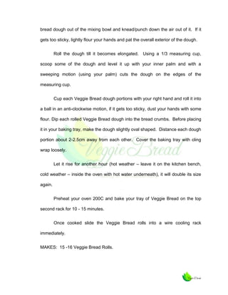 bread dough out of the mixing bowl and knead/punch down the air out of it. If it
gets too sticky, lightly flour your hands and pat the overall exterior of the dough.
Roll the dough till it becomes elongated. Using a 1/3 measuring cup,
scoop some of the dough and level it up with your inner palm and with a
sweeping motion (using your palm) cuts the dough on the edges of the
measuring cup.
Cup each Veggie Bread dough portions with your right hand and roll it into
a ball in an anti-clockwise motion, if it gets too sticky, dust your hands with some
flour. Dip each rolled Veggie Bread dough into the bread crumbs. Before placing
it in your baking tray, make the dough slightly oval shaped. Distance each dough
portion about 2-2.5cm away from each other. Cover the baking tray with cling
wrap loosely.
Let it rise for another hour (hot weather – leave it on the kitchen bench,
cold weather – inside the oven with hot water underneath), it will double its size
again.
Preheat your oven 200C and bake your tray of Veggie Bread on the top
second rack for 10 - 15 minutes.
Once cooked slide the Veggie Bread rolls into a wire cooling rack
immediately.
MAKES: 15 -16 Veggie Bread Rolls.

 