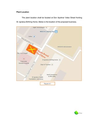 Plant Location
The plant location shall be located at Don Apolinar Velez Street fronting
St. Ignatius Birthing Home. Below is the location of the proposed business.

Figure 4.1

 