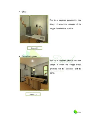 

Office

This is a proposed perspective view
design of where the manager of the
Veggie Bread will be in office.

Figure 5.5



Pantry/Baking Area
This is a proposed perspective view
design of where the Veggie Bread
products will be produced and be
done.

Figure 5.6

 