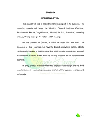 Chapter IV
MARKETING STUDY
This chapter will help to know the marketing aspect of the business. The
marketing aspects will cover the following: General Business Condition,
Tabulation of Results, Target Market, Demand, Product, Promotion, Marketing
strategy, Pricing Strategy, Promotion and Packaging.
For the business to prosper, it should be given time and effort. The
proponent of this business must have the desired creativity so as to be able to
provide quality service to its customers. The fulfillment of the needs and wants of
its customers or target market must be the key objective of the recommended
business.
In every project, feasibility marketing aspect is well-thought-out the most
important since it requires inconspicuous analysis of the business total demand
and supply.

 