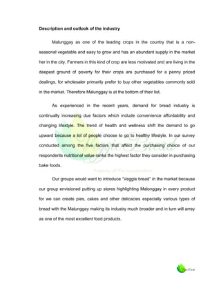 Description and outlook of the industry
Malunggay as one of the leading crops in the country that is a nonseasonal vegetable and easy to grow and has an abundant supply in the market
her in the city. Farmers in this kind of crop are less motivated and are living in the
deepest ground of poverty for their crops are purchased for a penny priced
dealings, for wholesaler primarily prefer to buy other vegetables commonly sold
in the market. Therefore Malunggay is at the bottom of their list.
As experienced in the recent years, demand for bread industry is
continually increasing due factors which include convenience affordability and
changing lifestyle. The trend of health and wellness shift the demand to go
upward because a lot of people choose to go to healthy lifestyle. In our survey
conducted among the five factors that affect the purchasing choice of our
respondents nutritional value ranks the highest factor they consider in purchasing
bake foods.
Our groups would want to introduce “Veggie bread” in the market because
our group envisioned putting up stores highlighting Malonggay in every product
for we can create pies, cakes and other delicacies especially various types of
bread with the Malunggay making its industry much broader and in turn will array
as one of the most excellent food products.

 