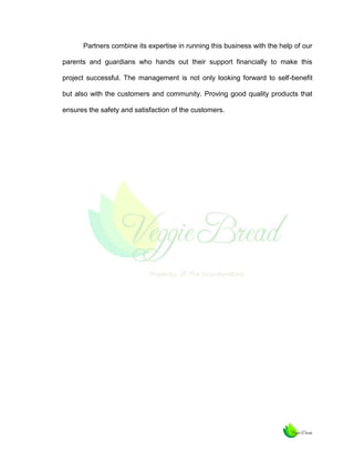 Partners combine its expertise in running this business with the help of our
parents and guardians who hands out their support financially to make this
project successful. The management is not only looking forward to self-benefit
but also with the customers and community. Proving good quality products that
ensures the safety and satisfaction of the customers.

 