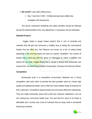  6th month= Late night coffee promo.


Buy 1 box from 10:00 - 12:00pmand get extra coffee free.
Available until closing time.

The above mentioned marketing and sales activities should be followed
during the implementation time. Any adjustment, if necessary can be interested.
Detailed Product
Veggie bread is dough based product that is rich of minerals and
nutrients that will give the consumer a healthy way of eating the conventional
breads that we often buy. We Filipinos are known as a fan of eating bread
especially in the morning where we have our orphan “breakfast”. Our version of
breads has a twist and with the grace of malunggay to make it healthier and
decent for our body. Veggie Bread has a variety of flavors that consumers can
choose from, we have Peanut Bread, Ensaymada, Croissant and German Bread.
Competition
Businesses exist in a competitive environment. Bakeries are in fierce
competition with each other to provide the best possible value for money high
quality and appetizing breads, and to offer the most suitable range of products for
their customers. Competition typical breads are commonly offered by bakeshops.
They are really noteworthy about their profit and customer satisfaction, but not
into making the community health wise. The fact that the value of its bread is
affordable yet it consist only a few of nutrients that our body need is somewhat
deceiving ourselves.

 