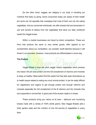 On the other hand, veggies are obliging in our body in handling out
nutrients that keep us going. Some consumers today are aware of their health
but some are not specially kids nowadays that most of them are not into eating
vegetables. And as concerned individuals, we offer breads that are benevolent in
use and consist of dietary from the vegetables that store our daily nutritional
needs the Veggie bread.
Within a market businesses are faced by direct competitors. These are
firms that produce the same or very similar goods. With regards to our
consideration about our competition, we consider small bakeries because it will
threat in our business. However, most products are differentiated in some way.
The Product

Veggie Bread is from the word veggie means vegetables which process
into bread. We all need protein and the full complement of vitamins and minerals
to keep us healthy. Meat eaters find this easier but may also open themselves up
to health issues related to eating too much animal protein. It can be really difficult
for vegetarians and vegans to get enough protein and enough vitamins and
minerals especially the full complement of the B vitamins and the minerals that
are suspended in animal fats. A good part of the answer really is in bread.
These products bring you nature at its best – delicious and nourishing
breads made with a variety of 100% whole grains. New Veggie Breads add a
fresh garden taste and the nutrition of one full serving of vegetables in every
slice.

 