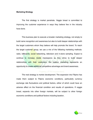 Marketing Strategy

The first strategy is market penetrate. Veggie bread is committed to
improving the customer experience in ways they believe few in the industry
have done.

This business plan to execute a broader marketing strategy, not simply to
build name recognition and awareness but also to build deeper relationships with
the target customers whom they believe will help promote the brand. To reach
the target customer group, we use a mix of the following marketing methods:
radio, billboards, social networking, television and in-store sampling. Expect to
continue to increase media impressions as they strive to build deeper
relationships with their customers. We believe marketing represents an
opportunity to create additional competitive advantage and brand awareness.

The next strategy is market development. The expansion into Filipino has
made them subject to Filipino economic conditions, particularly currency
exchange rate fluctuations and political factors, either of which could have an
adverse effect on the financial condition and results of operations. If veggie
bread, expands into other foreign markets, will be subject to other foreign
economic conditions and political factors including taxation.

 
