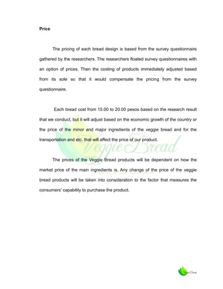 Price

The pricing of each bread design is based from the survey questionnaire
gathered by the researchers. The researchers floated survey questionnaires with
an option of prices. Then the costing of products immediately adjusted based
from its sole so that it would compensate the pricing from the survey
questionnaire.

Each bread cost from 15.00 to 20.00 pesos based on the research result
that we conduct, but it will adjust based on the economic growth of the country or
the price of the minor and major ingredients of the veggie bread and for the
transportation and etc. that will affect the price of our product.

The prices of the Veggie Bread products will be dependent on how the
market price of the main ingredients is. Any change of the price of the veggie
bread products will be taken into consideration to the factor that measures the
consumers' capability to purchase the product.

 