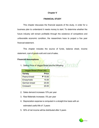 Chapter V
FINANCIAL STUDY
This chapter discusses the financial aspects of the study, in order for a
business plan to understand it needs money to start. To determine whether the
future industry will remain profitable through the existence of competitors and
unfavorable economic condition, the researchers have to project a five year
financial statement.
This chapter includes the source of funds, balance sheet, income
statement, cost of goods sold and cost of sales.
Financial Assumptions
1. Selling Price of Veggie Bread are the following:
Veggie Bread (Price List)
Variety
Peanut bread

Price
₱ 15.00

Ensaymada

15.00

German bread

20.00

Croissant

20.00

2. Sales demand increases 10% per year
3. Raw Materials increases 5% per year
4. Depreciation expense is computed in a straight line basis with an
estimated useful life of 3 years
5. 50% of net income will be distributed after 3 years

 