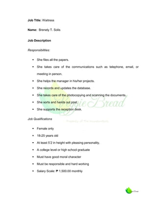 Job Title: Waitress
Name: Brenely T. Solis

Job Description
Responsibilities:


She files all the papers.



She takes care of the communications such as telephone, email, or
meeting in person.



She helps the manager in his/her projects.



She records and updates the database.



She takes care of the photocopying and scanning the documents.



She sorts and hands out post.



She supports the reception desk.

Job Qualifications


Female only



18-25 years old



At least 5’2 in height with pleasing personality.



A college level or high school graduate



Must have good moral character



Must be responsible and hard working



Salary Scale: ₱ 1,500.00 monthly

 
