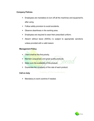 Company Policies


Employees are mandatory to turn off all the machines and equipment’s
after using.



Follow safety provision to avoid accidents.



Observe cleanliness in the working area.



Employees are required to wear their prescribed uniform.



Absent without leave (AWOL) is subject to appropriate sanctions
unless provided with a valid reason.

Management Policy


Client shall be the first priority.



Maintain uniqueness and great quality products.



Make sure the availability of the product.



Guarantee the constancy of the rate of each product.

Call on duty


Mandatory to work overtime if needed.

 