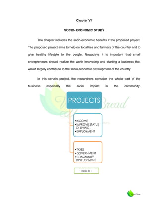 Chapter VII
SOCIO- ECONOMIC STUDY
The chapter includes the socio-economic benefits if the proposed project.
The proposed project aims to help our localities and farmers of the country and to
give healthy lifestyle to the people. Nowadays it is important that small
entrepreneurs should realize the worth innovating and starting a business that
would largely contribute to the socio-economic development of the country.
In this certain project, the researchers consider the whole part of the
business

especially

the

social

impact

PROJECTS
•INCOME
•IMPROVE STATUS
OF LIVING
•EMPLOYMENT

•TAXES
•GOVERNMENT
•COMMUNITY
DEVELOPMENT

Table 8.1

in

the

community.

 