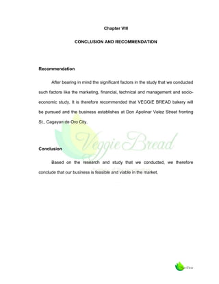 Chapter VIII
CONCLUSION AND RECOMMENDATION

Recommendation
After bearing in mind the significant factors in the study that we conducted
such factors like the marketing, financial, technical and management and socioeconomic study. It is therefore recommended that VEGGIE BREAD bakery will
be pursued and the business establishes at Don Apolinar Velez Street fronting
St., Cagayan de Oro City.

Conclusion
Based on the research and study that we conducted, we therefore
conclude that our business is feasible and viable in the market.

 
