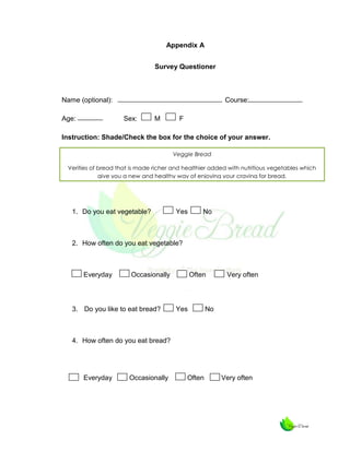 Appendix A
Survey Questioner

Name (optional):
Age:

Course:
Sex:

M

F

Instruction: Shade/Check the box for the choice of your answer.
Veggie Bread
Verities of bread that is made richer and healthier added with nutritious vegetables which
give you a new and healthy way of enjoying your craving for bread.

1. Do you eat vegetable?

Yes

No

2. How often do you eat vegetable?

Everyday

Occasionally

3. Do you like to eat bread?

Often

Yes

Very often

No

4. How often do you eat bread?

Everyday

Occasionally

Often

Very often

 