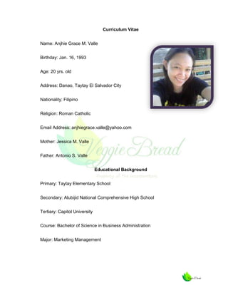 Curriculum Vitae
Name: Anjhie Grace M. Valle
Birthday: Jan. 16, 1993
Age: 20 yrs. old
Address: Danao, Taytay El Salvador City
Nationality: Filipino
Religion: Roman Catholic
Email Address: anjhiegrace.valle@yahoo.com
Mother: Jessica M. Valle
Father: Antonio S. Valle
Educational Background
Primary: Taytay Elementary School
Secondary: Alubijid National Comprehensive High School
Tertiary: Capitol University
Course: Bachelor of Science in Business Administration
Major: Marketing Management

 