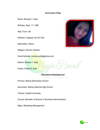 Curriculum Vitae
Name: Brenely T. Solis
Birthday: Sept. 17, 1992
Age: 21yrs. old
Address: Cagayan de Oro City
Nationality: Filipino
Religion: Roman Catholic
Email Address: brenely.solis@yahoo.com
Mother: Brenda T. Solis
Father: Felipe R. Solis
Educational Background
Primary: Mahay Elementary School
Secondary: Mahay National High School
Tertiary: Capitol University
Course: Bachelor of Science in Business Administration
Major: Marketing Management

 
