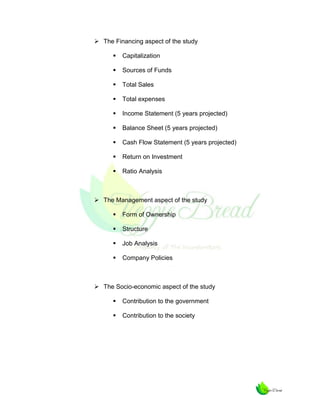  The Financing aspect of the study


Capitalization



Sources of Funds



Total Sales



Total expenses



Income Statement (5 years projected)



Balance Sheet (5 years projected)



Cash Flow Statement (5 years projected)



Return on Investment



Ratio Analysis

 The Management aspect of the study


Form of Ownership



Structure



Job Analysis



Company Policies

 The Socio-economic aspect of the study


Contribution to the government



Contribution to the society

 