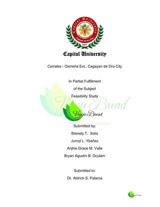 Capitol University
Corrales - Osmeña Ext., Cagayan de Oro City

In Partial Fulfillment
of the Subject
Feasibility Study

Submitted by:
Brenely T. Solis
Junryl L. Ybañez
Anjhie Grace M. Valle
Bryan Agustin B. Oculam

Submitted to:
Dr. Aldrich S. Palarca

 