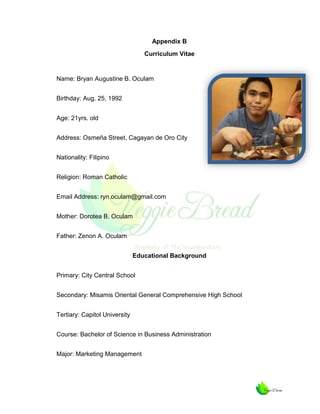 Appendix B
Curriculum Vitae

Name: Bryan Augustine B. Oculam
Birthday: Aug. 25, 1992
Age: 21yrs. old
Address: Osmeña Street, Cagayan de Oro City
Nationality: Filipino
Religion: Roman Catholic
Email Address: ryn.oculam@gmail.com
Mother: Dorotea B. Oculam
Father: Zenon A. Oculam
Educational Background
Primary: City Central School
Secondary: Misamis Oriental General Comprehensive High School
Tertiary: Capitol University
Course: Bachelor of Science in Business Administration
Major: Marketing Management

 