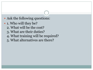  Ask the following questions:
 1. Who will they be?
2. What will be the cost?
3. What are their duties?
4. What training will be required?
5. What alternatives are there?
 
