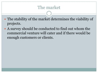 The market
 The stability of the market determines the viability of
projects.
 A survey should be conducted to find out whom the
commercial venture will cater and if there would be
enough customers or clients.
 