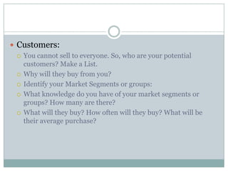  Customers:
 You cannot sell to everyone. So, who are your potential
customers? Make a List.
 Why will they buy from you?
 Identify your Market Segments or groups:
 What knowledge do you have of your market segments or
groups? How many are there?
 What will they buy? How often will they buy? What will be
their average purchase?
 