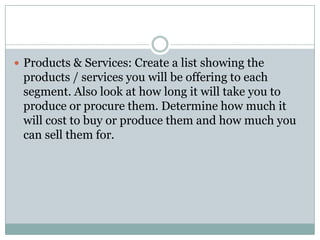  Products & Services: Create a list showing the
products / services you will be offering to each
segment. Also look at how long it will take you to
produce or procure them. Determine how much it
will cost to buy or produce them and how much you
can sell them for.
 