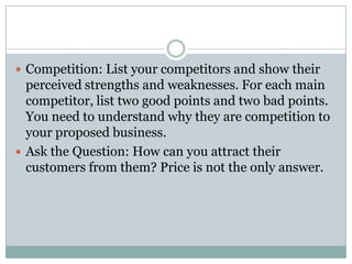  Competition: List your competitors and show their
perceived strengths and weaknesses. For each main
competitor, list two good points and two bad points.
You need to understand why they are competition to
your proposed business.
 Ask the Question: How can you attract their
customers from them? Price is not the only answer.
 