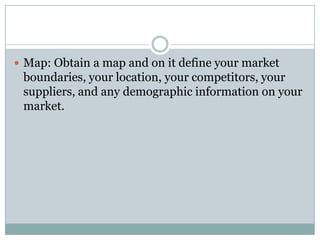  Map: Obtain a map and on it define your market
boundaries, your location, your competitors, your
suppliers, and any demographic information on your
market.
 