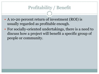 Profitability / Benefit
 A 10-20 percent return of investment (ROI) is
usually regarded as profitable enough.
 For socially-oriented undertakings, there is a need to
discuss how a project will benefit a specific group of
people or community.
 