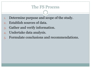 The FS Process
1. Determine purpose and scope of the study.
2. Establish sources of data.
3. Gather and verify information.
4. Undertake data analysis.
5. Formulate conclusions and recommendations.
 
