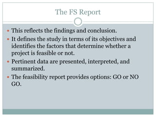The FS Report
 This reflects the findings and conclusion.
 It defines the study in terms of its objectives and
identifies the factors that determine whether a
project is feasible or not.
 Pertinent data are presented, interpreted, and
summarized.
 The feasibility report provides options: GO or NO
GO.
 